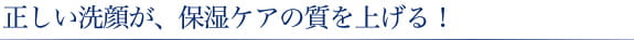 正しい洗顔が、保湿ケアの質を上げる！