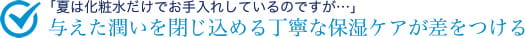 「夏は化粧水だけでお手入れしているのですが…」与えた潤いを閉じ込める丁寧な保湿ケアが差をつける