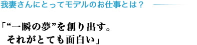 我妻さんにとってモデルのお仕事とは？「“一瞬の夢”を創り出す。それがとても面白い」
