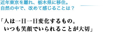 近年東京を離れ、栃木県に移住。自然の中で、改めて感じることは？「人は一日一日変化するもの。いつも笑顔でいられることが大切」