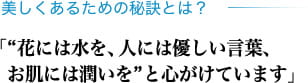 美しくあるための秘訣とは？「“花には水を、人には優しい言葉、お肌には潤いを”と心がけています」