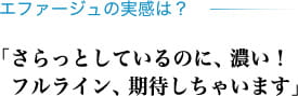 エファージュの実感は？ 「さらっとしているのに、濃い！フルライン、期待しちゃいます」