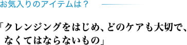 お気入りのアイテムは? 「クレンジングをはじめ、どのケアも大切で、なくてはならないもの」