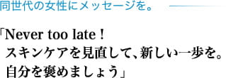 同世代の女性にメッセージを。「Never too late! スキンケアを見直して、新しい一歩を。自分を褒めましょう」