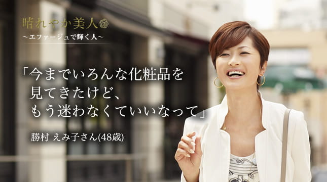 晴れやか美人 ～エファージュで輝く人～　「今までいろんな化粧品を見てきたけど、もう迷わなくていいなって」 勝村 えみ子さん(48歳)