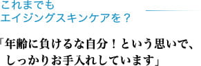 これまでもエイジングスキンケアを？ 「年齢に負けるな自分！という思いで、しっかりお手入れしています」