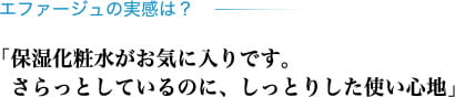 エファージュの実感は？ 「保湿化粧水がお気に入りです。さらっとしているのに、しっとりした使い心地」