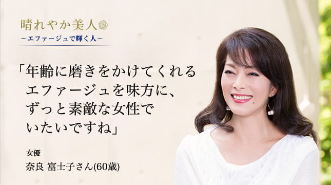 晴れやか美人 ～エファージュで輝く人～　「年齢に磨きをかけてくれるエファージュを味方に、ずっと素敵な女性でいたいですね」 女優　奈良 富士子さん(60歳)
