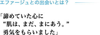 エファージュとの出会いとは？ 「諦めていた心に"肌は、まだ、まにあう。" 勇気をもらいました」