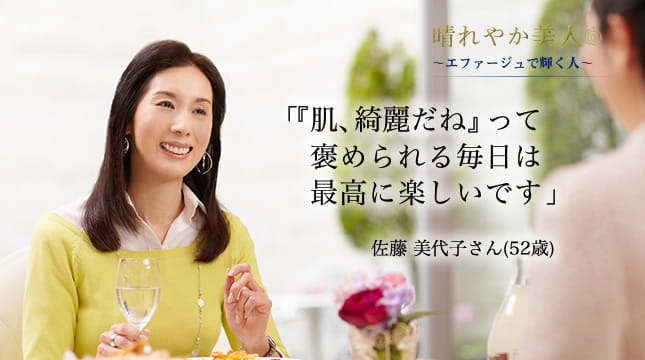晴れやか美人 ～エファージュで輝く人～　「『肌、綺麗だね』って褒められる毎日は最高に楽しいです」  佐藤 美代子さん(52歳)