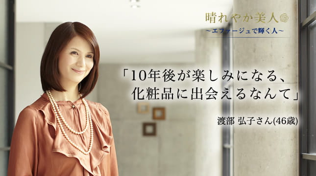 晴れやか美人 ～エファージュで輝く人～　「10年後が楽しみになる、化粧品に出会えるなんて」  渡部 弘子さん(46歳)
