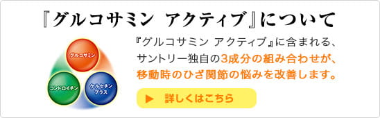 『グルコサミン アクティブ』について 『グルコサミン アクティブ』に含まれる、サントリー独自の３成分の組み合わせが、移動時のひざ関節の悩みを改善します。