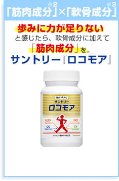 「軟骨成分」×「筋肉成分」歩みに力が足りないと感じたら、軟骨成分に加えて「筋肉成分」を。 サントリー『ロコモア』商品詳細はこちら