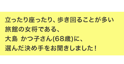 立ったり座ったり、歩き回ることが多い旅館の女将である、大島 かつ子さん(68歳)に、選んだ決め手をお聞きしました！