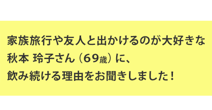 家族旅行や友人と出かけるのが大好きな秋本 玲子さん（69歳）に、飲み続ける理由をお聞きしました！