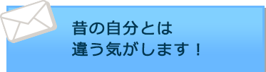 昔の自分とは違う気がします！