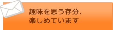 趣味を思う存分、楽しめています