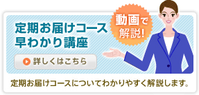 動画で解説！　定期お届けコース早わかり講座　定期お届けコースについてわかりやすく解説します。　詳しくはこちら