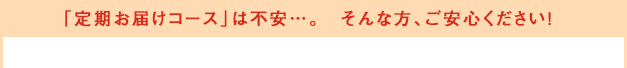 「定期お届けコース」は不安…。　そんな方、ご安心ください！