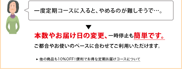 一度定期コースに入ると、やめるのが難しそうで…。 本数やお届け日の変更、一時停止も簡単です。ご都合やお使いのペースに合わせてご利用いただけます。 他の商品も10％OFF！便利でお得な定期お届けコースについて