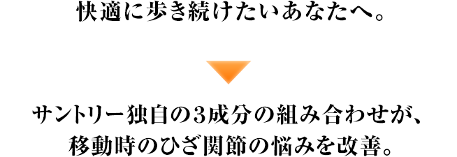 快適に歩き続けたいあなたへ。 サントリー独自の３成分の組み合わせが、移動時のひざ関節の悩みを改善。