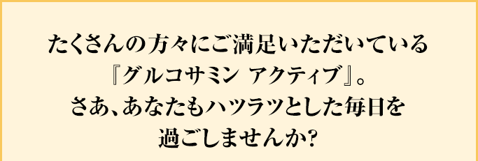 たくさんの方々にご満足いただいている『グルコサミン アクティブ』。さあ、あなたもハツラツとした毎日を過ごしませんか？