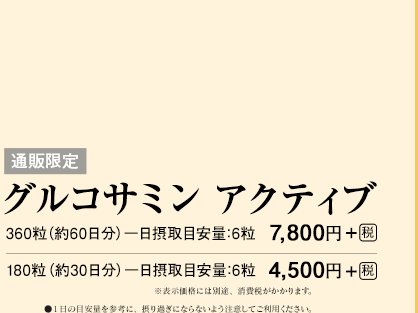 通販限定　グルコサミン アクティブ　360粒（約60日分）一日摂取目安量：6粒　7,800円＋[税]　180粒（約30日分）一日摂取目安量：6粒　4,500円＋[税]  ※表示価格には別途、消費税がかかります。　●１日の目安量を参考に、摂り過ぎにならないよう注意してご利用ください。