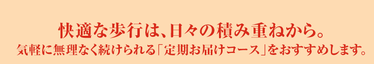 快適な歩行は、日々の積み重ねから。気軽に無理なく続けられる「定期お届けコース」をおすすめします。