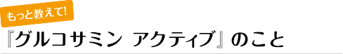 もっと教えて！『グルコサミン アクティブ』のこと