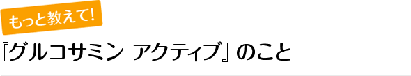 もっと教えて！『グルコサミン アクティブ』のこと