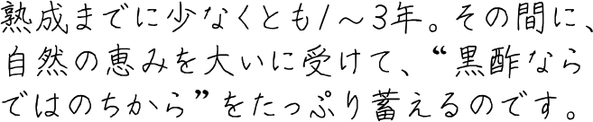 熟成までに少なくとも1～3年。その間に、自然の恵みを大いに受けて、“黒酢ならではのちから”をたっぷり蓄えるのです。