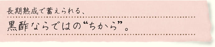 長期熟成で蓄えられる、黒酢ならではの“ちから”。