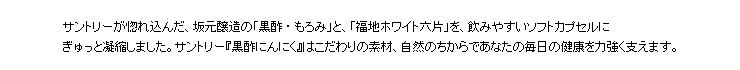 サントリーが惚れ込んだ、坂元醸造の「黒酢・もろみ」と、「福地ホワイト六片」を、飲みやすいソフトカプセルにぎゅっと凝縮しました。サントリー『黒酢にんにく』はこだわりの素材、自然のちからであなたの毎日の健康を力強く支えます。