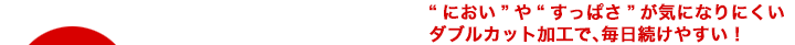 “におい”や“すっぱさ”が気になりにくいダブルカット加工で、毎日続けやすい！