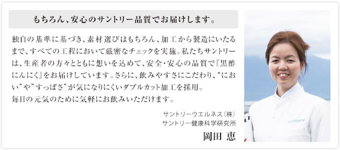 もちろん、安心のサントリー品質でお届けします。独自の基準に基づき、素材選びはもちろん、加工から製造にいたるまで、すべての工程において厳密なチェックを実施。私たちサントリーは、生産者の方々とともに想いを込めて、安全・安心の品質で『黒酢にんにく』をお届けしています。さらに、飲みやすさにこだわり、“におい”や”すっぱさ”が気になりにくいダブルカット加工を採用。毎日の元気のために気軽にお飲みいただけます。サントリーウエルネス（株）サントリー健康科学研究所 岡田 恵
