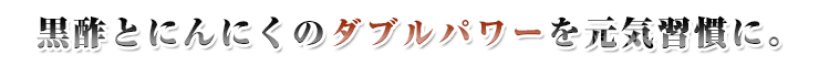 黒酢とにんにくのダブルパワーを元気習慣に。