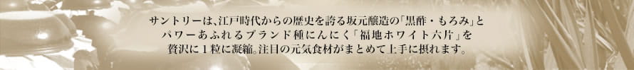 サントリーは、江戸時代からの歴史を誇る坂元醸造の「黒酢・もろみ」とパワーあふれるブランド種にんにく「福地ホワイト六片」を贅沢に１粒に凝縮。注目の元気食材がまとめて上手に摂れます。