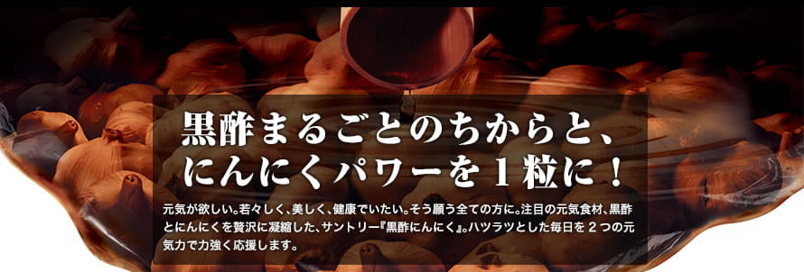 黒酢まるごとのちからと、にんにくパワーを1粒に！元気が欲しい。若々しく、美しく、健康でいたい。そう願う全ての方に。注目の元気食材、黒酢とにんにくを贅沢に凝縮した、サントリー『黒酢にんにく』。ハツラツとした毎日を2つの元気力で力強く応援します。