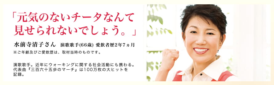 「元気のないチータなんて見せられないでしょう。」水前寺清子さん 演歌歌手(66歳) 愛飲者歴2年7ヶ月 ※ご年齢及び愛飲歴は、取材当時のものです。　演歌歌手。近年にウォーキングに関する社会活動にも携わる。代表曲「三百六十五歩のマーチ」は100万枚の大ヒットを記録。