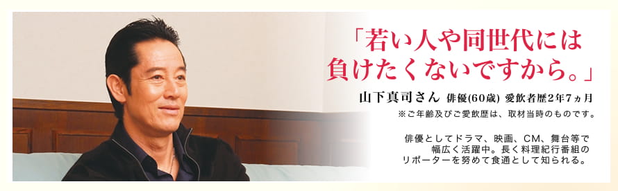 「若い人や同世代には負けたくないですから。」山下真司さん 俳優(60歳) 愛飲者歴2年7ヶ月※ご年齢及び愛飲歴は、取材当時のものです。俳優としてドラマ、映画、CM、舞台等で幅広く活躍中。長く料理紀行番組のリポーターを努めて食通として知られる。