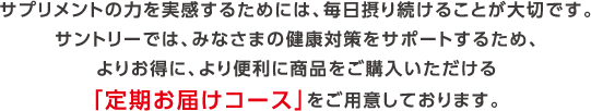 サプリメントの力を実感するためには、毎日摂り続けることが大切です。サントリーでは、みなさまの健康対策をサポートするため、よりお得に、より便利に商品をご購入いただける「定期お届けコース」をご用意しております。