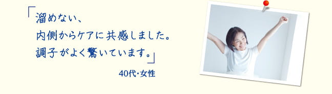 「溜めない、内側からケアに共感しました。調子がよく驚いています。」40代・ 女性