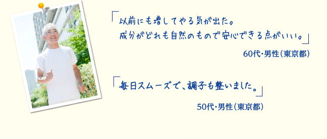 以前にも増してやる気が出た。成分がどれも自然のもので安心できる点がいい。60代・自営業 男性（東京都）　毎日スムーズで、調子も整いました。50代・サービス業 男性（東京都）