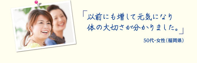 以前にも増して元気になり体の大切さが分かりました。50代・会社員 女性（福岡県）
