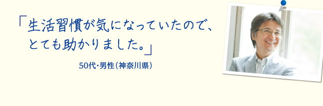 生活習慣が気になっていたので、とても助かりました。50代・会社員 男性（神奈川県）