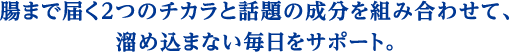 腸まで届く2つのチカラと話題の成分を組み合わせて、溜め込まない毎日をサポート。