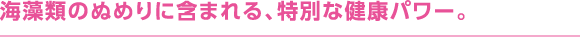 海藻類のぬめりに含まれる、特別な健康パワー。