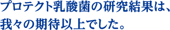 プロテクト乳酸菌の研究結果は、我々の期待以上でした。