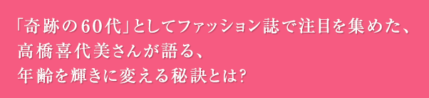 「奇跡の60代」としてファッション誌で注目を集めた、高橋喜代美さんが語る、年齢を輝きに変える秘訣とは？