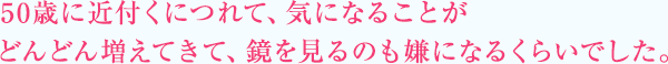 50歳に近付くにつれて、気になることがどんどん増えてきて、鏡を見るのも嫌になるくらいでした。